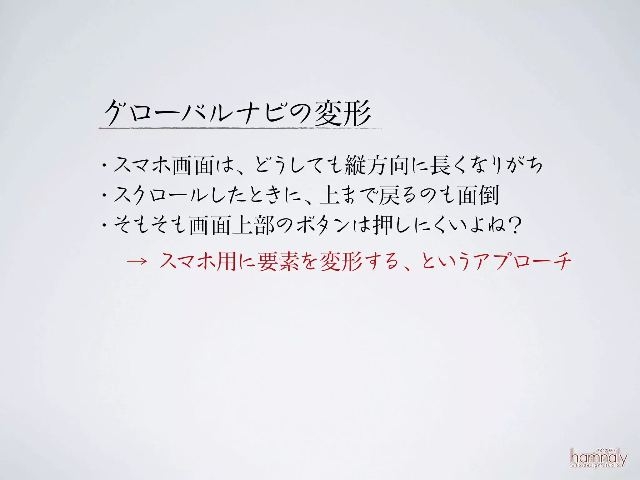 グローバルナビの変形
・スマホ画面は、 しても縦方向に長く りがち
        どう          な
・スクロールしたときに、上まで戻るのも面倒
・そもそも画面上部のボタ ンは押しにくいよね？
 → スマホ用に要素を変形する、 う
                とい アプローチ
 