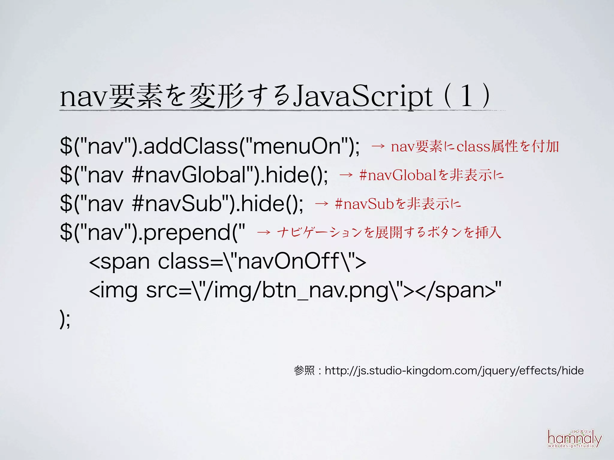 nav要素を変形するJavaScript １）
                   （
$("nav").addClass("menuOn"); → nav要素にclass属性を付加
$("nav #navGlobal").hide(); → #navGlobalを非表示に
$("nav #navSub").hide(); → #navSubを非表示に
$("nav").prepend(" → ナビゲーションを展開するボタンを挿入
   <span class="navOnOff">
   <img src="/img/btn_nav.png"></span>"
);

                      参照 : http://js.studio-kingdom.com/jquery/effects/hide
 