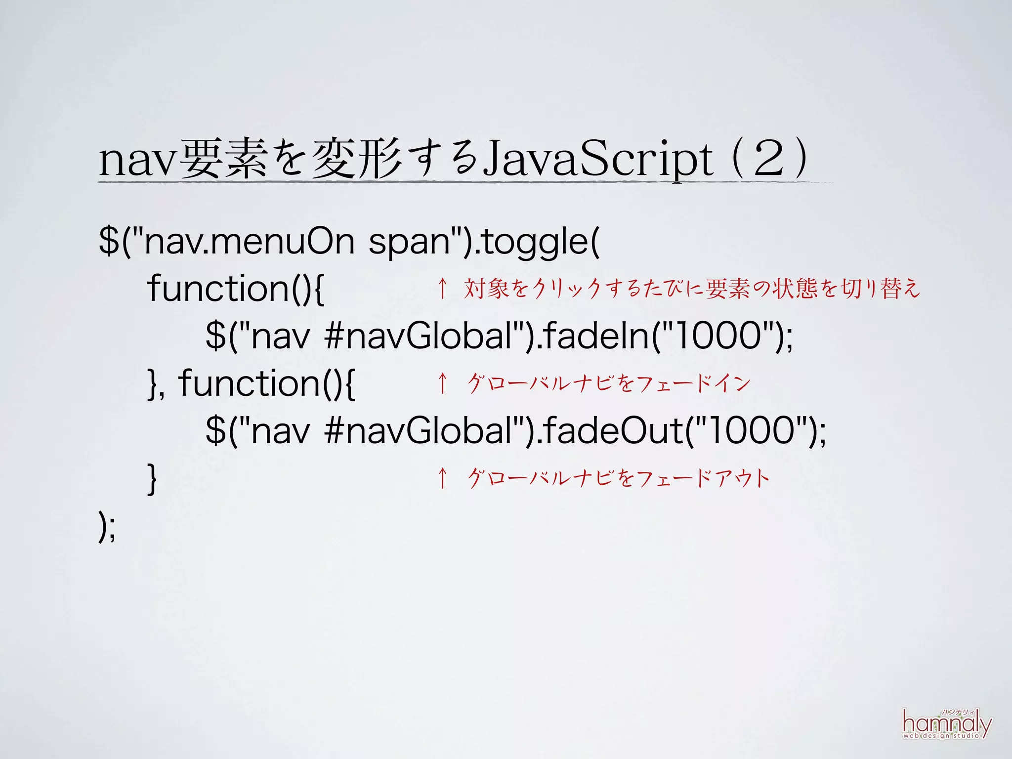 nav要素を変形するJavaScript ２）
                   （
$("nav.menuOn span").toggle(
   function(){      ↑ 対象をク ックするたびに要素の状態を切り替え
                            リ

        $("nav #navGlobal").fadeIn("1000");
   }, function(){   ↑ グローバルナビをフ   ェードイ ン

        $("nav #navGlobal").fadeOut("1000");
   }                ↑ グローバルナビをフ   ェードアウ ト

);
 