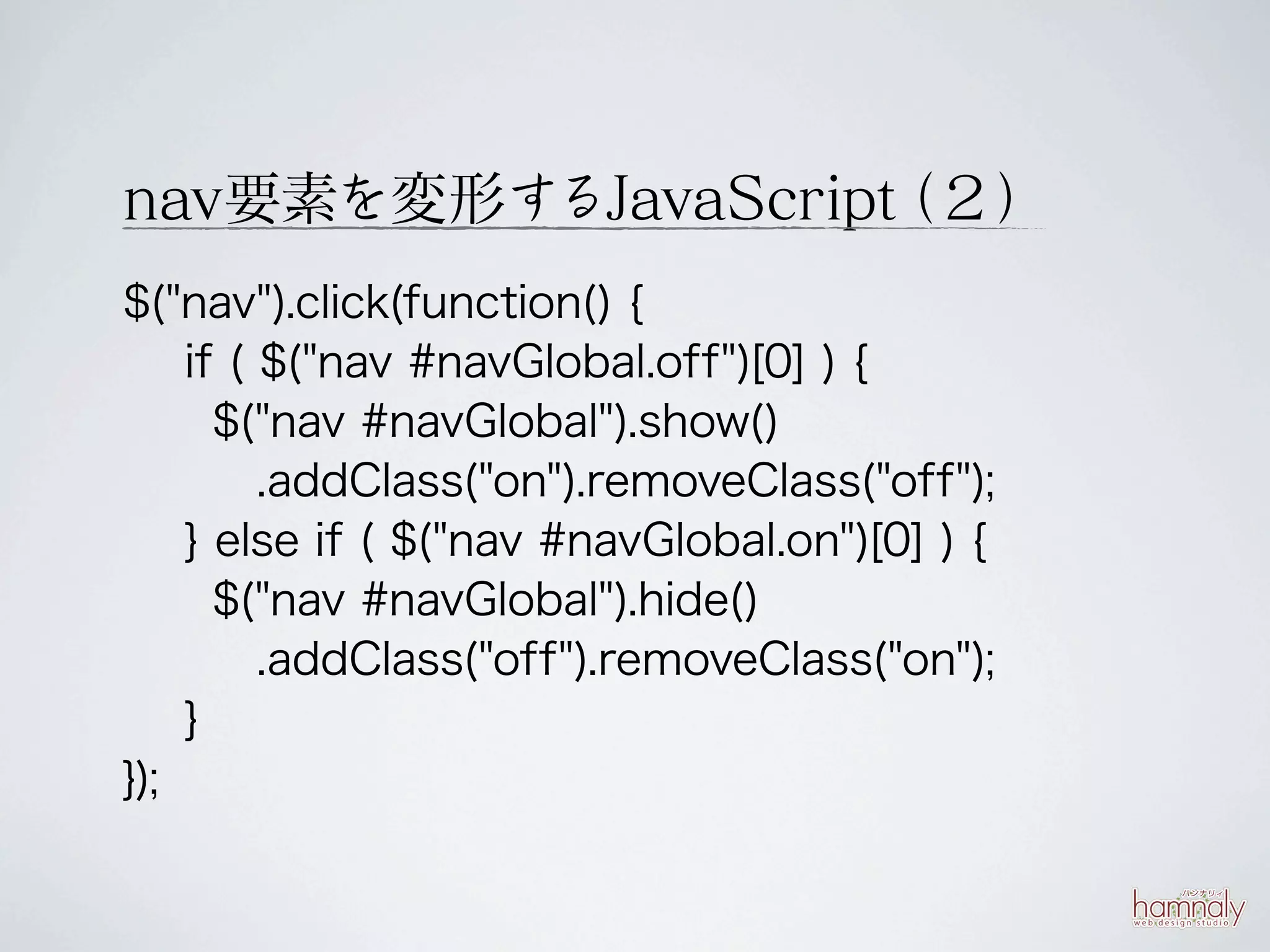 nav要素を変形するJavaScript ２）
                   （
$("nav").click(function() {
    if ( $("nav #navGlobal.off")[0] ) {
      $("nav #navGlobal").show()
         .addClass("on").removeClass("off");
    } else if ( $("nav #navGlobal.on")[0] ) {
      $("nav #navGlobal").hide()
         .addClass("off").removeClass("on");
    }
});
 