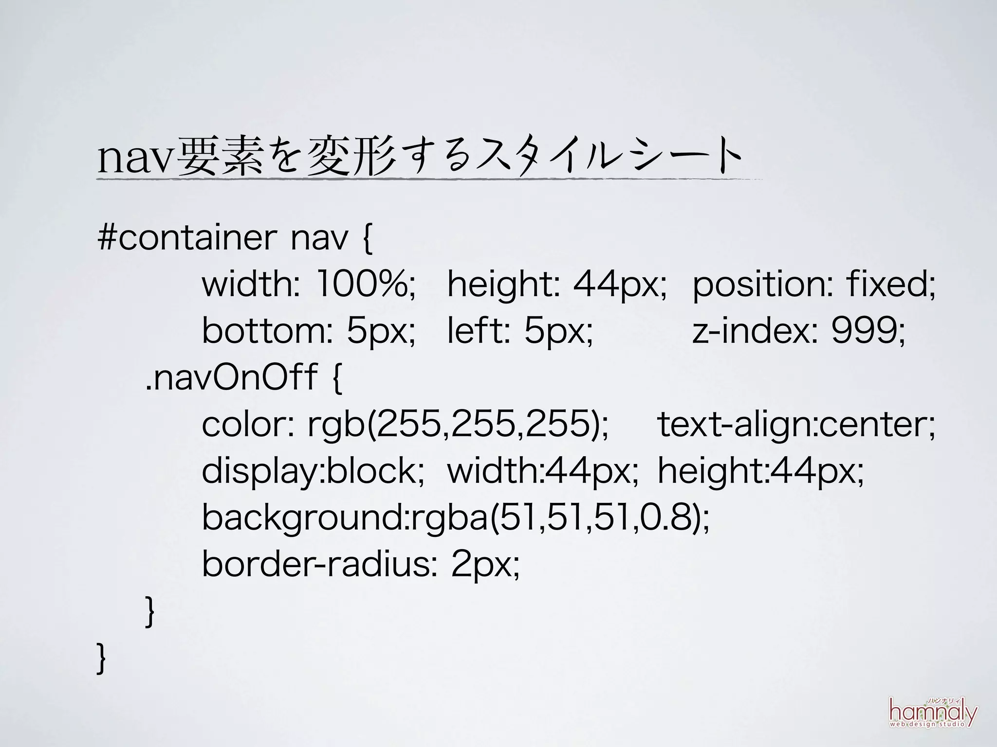 nav要素を変形する タイ
          ス ルシート
#container nav {
     width: 100%; height: 44px; position: fixed;
     bottom: 5px; left: 5px;      z-index: 999;
  .navOnOff {
     color: rgb(255,255,255); text-align:center;
     display:block; width:44px; height:44px;
     background:rgba(51,51,51,0.8);
     border-radius: 2px;
  }
}
 