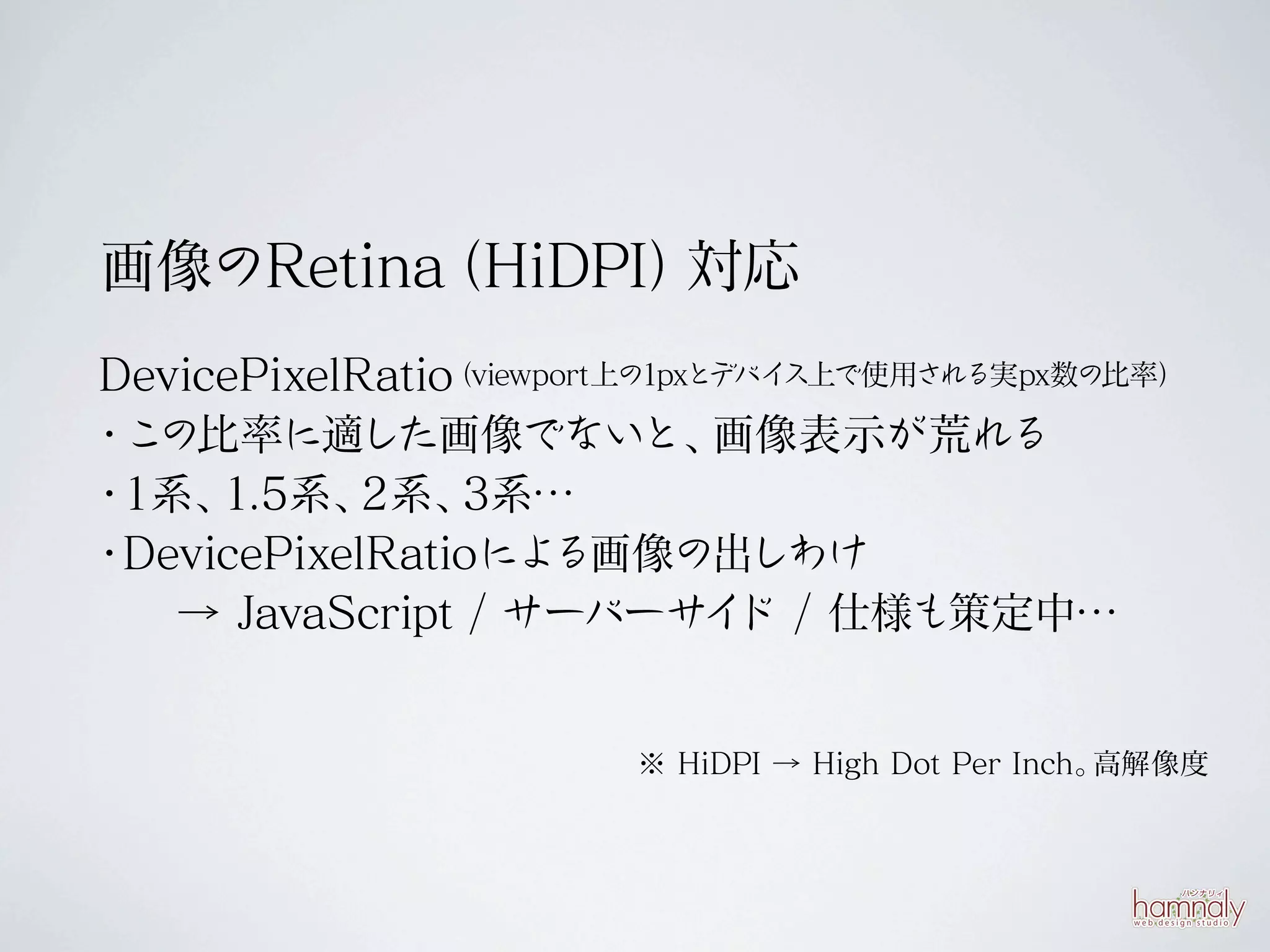 画像のRetina
        （HiDPI）対応
DevicePixelRatio（viewport上の1pxとデバイス上で使用される実px数の比率）

・ の比率に適した画像でないと、
 こ                             画像表示が荒れる
・1系、 1.5系、  2系、  3系…
・DevicePixelRatioによ   る画像の出しわけ
   → JavaScript / サーバーサ ド / 仕様も策定中…
                               イ


                        ※ HiDPI → High Dot Per Inch。高解像度
 
