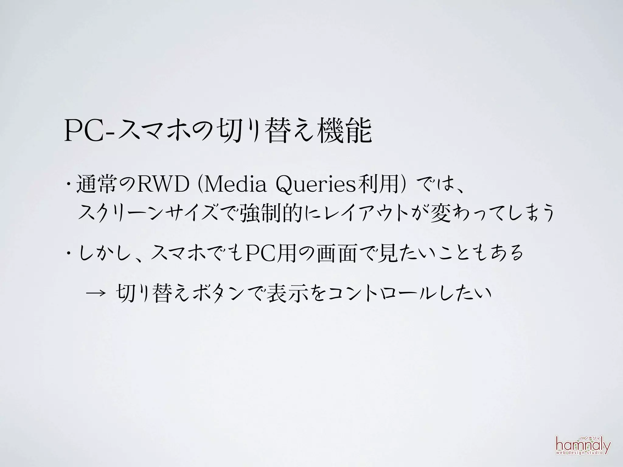 PC-スマホの切り替え機能
・通常のRWD（Media Queries利用）では、
 ス リーンサ ズで強制的にレイ トが変わっ ま
  ク    イ             アウ     てし う
・しかし、スマホでもPC用の画面で見たいこともある
 → 切り替えボタンで表示をコントロールしたい
 