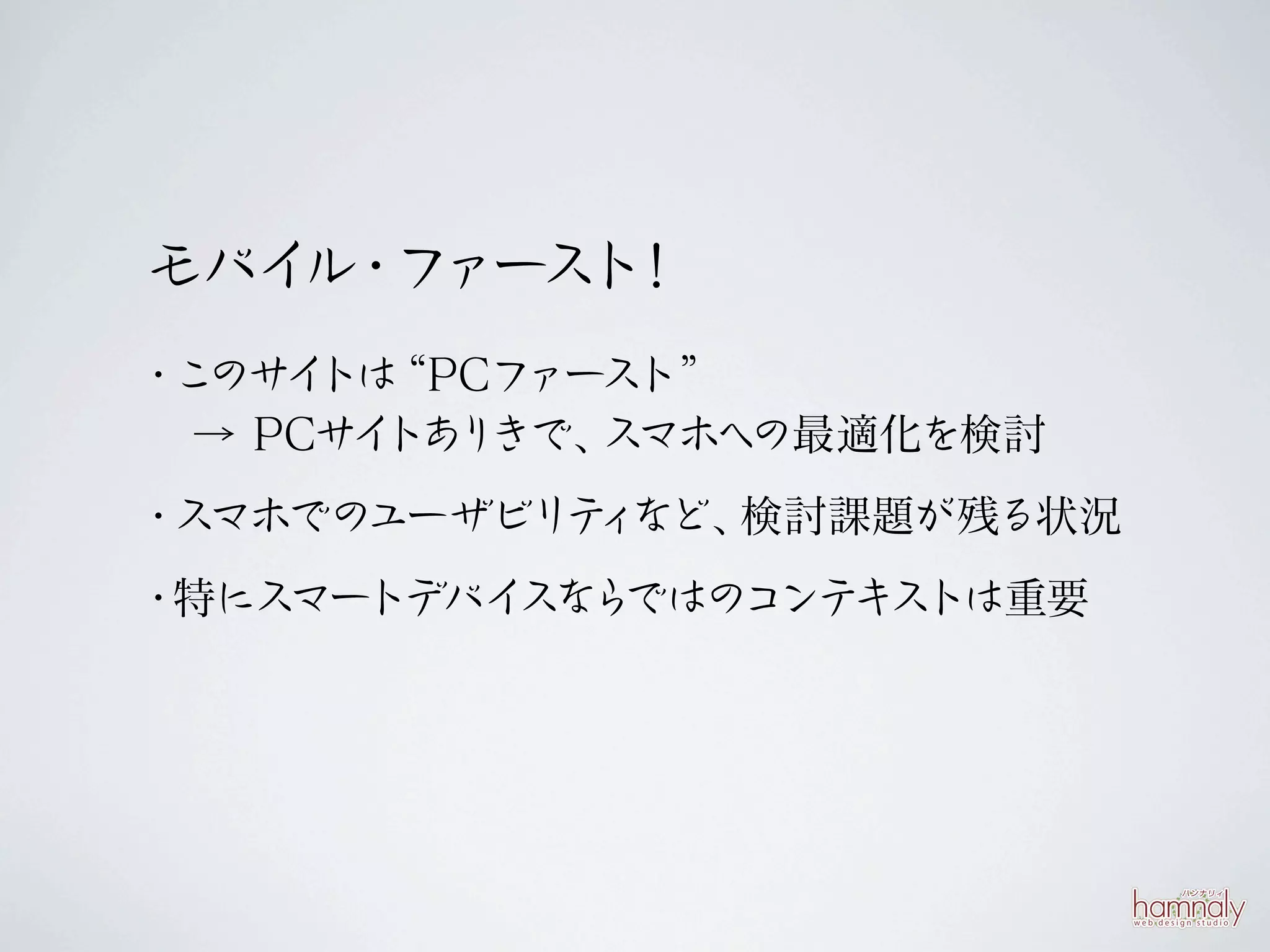 モバイ ・ ァース ！
   ル フ   ト
・このサ トは
    イ “PCフ ァースト”
 → PCサ トあ きで、
      イ り    スマホへの最適化を検討
・スマホでのユーザビリテ など、
            ィ   検討課題が残る状況
・特にスマートデバイ ら
          スな ではのコンテキストは重要
 