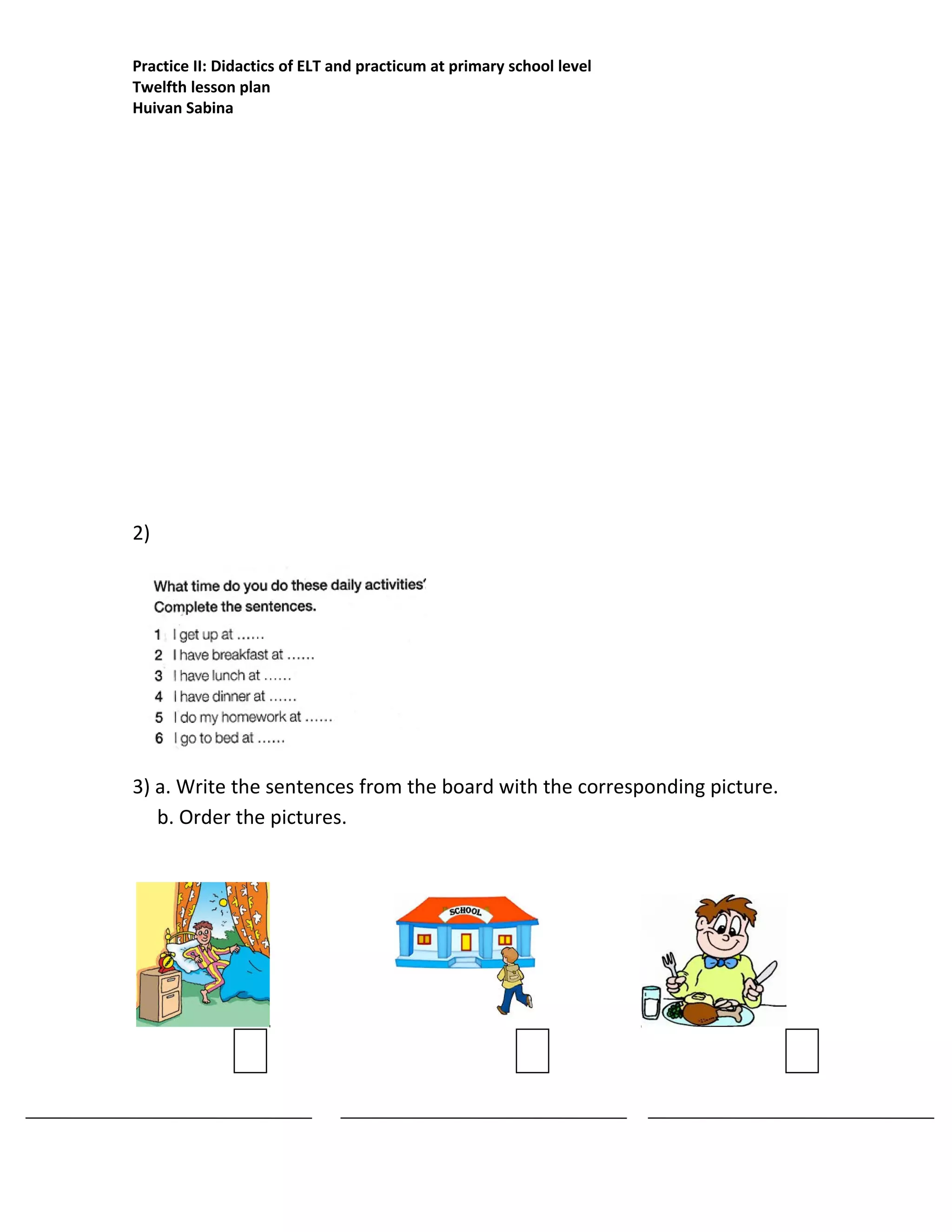 Practice II: Didactics of ELT and practicum at primary school level
Twelfth lesson plan
Huivan Sabina
2)
3) a. Write the sentences from the board with the corresponding picture.
b. Order the pictures.
 