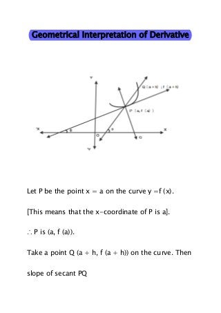 Geometrical Interpretation of Derivative

Let P be the point x = a on the curve y =f (x).
[This means that the x-coordinate of P is a].
∴ P is (a, f (a)).
Take a point Q (a + h, f (a + h)) on the curve. Then
slope of secant PQ

 