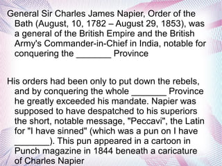 General Sir Charles James Napier, Order of the
Bath (August, 10, 1782 – August 29, 1853), was
a general of the British Empire and the British
Army's Commander-in-Chief in India, notable for
conquering the _______ Province
His orders had been only to put down the rebels,
and by conquering the whole _______ Province
he greatly exceeded his mandate. Napier was
supposed to have despatched to his superiors
the short, notable message, "Peccavi", the Latin
for "I have sinned" (which was a pun on I have
_______). This pun appeared in a cartoon in
Punch magazine in 1844 beneath a caricature
of Charles Napier
 