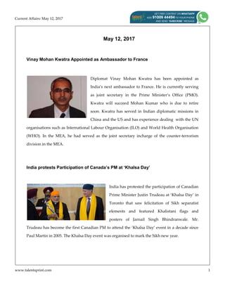 Current Affairs: May 12, 2017
www.talentsprint.com 1
May 12, 2017
Vinay Mohan Kwatra Appointed as Ambassador to France
Diplomat Vinay Mohan Kwatra has been appointed as
India’s next ambassador to France. He is currently serving
as joint secretary in the Prime Minister’s Office (PMO).
Kwatra will succeed Mohan Kumar who is due to retire
soon. Kwatra has served in Indian diplomatic missions in
China and the US and has experience dealing with the UN
organisations such as International Labour Organisation (ILO) and World Health Organisation
(WHO). In the MEA, he had served as the joint secretary incharge of the counter-terrorism
division in the MEA.
India protests Participation of Canada’s PM at ‘Khalsa Day’
India has protested the participation of Canadian
Prime Minister Justin Trudeau at ‘Khalsa Day’ in
Toronto that saw felicitation of Sikh separatist
elements and featured Khalistani flags and
posters of Jarnail Singh Bhindranwale. Mr.
Trudeau has become the first Canadian PM to attend the ‘Khalsa Day’ event in a decade since
Paul Martin in 2005. The Khalsa Day event was organised to mark the Sikh new year.
 