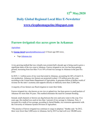 12th
May,2020
Daily Global Regional Local Rice E-Newsletter
www.riceplusmagazine.blogspot.com
Furrow-irrigated rice acres grow in Arkansas
Agriculture
by George Jared (gjared@talkbusiness.net) 12 hours ago 640 views
 Tags:Arkansas rice
A rice growing method that was virtually non-existent half a decade ago is being used to grow a
significant share of the rice crop in Arkansas. Furrow-irrigated or row rice has been gaining
ground, increasing from less than 1% to 10% of total rice acreage in Arkansas in the past five
years.
In 2019, 1.1 million acres of rice were harvested in Arkansas, accounting for 46% of total U.S.
rice production. Arkansas rice farmers are projected to plant 1.39 million acres this year,
according to the United States Department of Agriculture. It generates billion of dollars worth of
revenue for the state’s economy and supports directly or indirectly more than 25,000 jobs.
A majority of rice farmers use flood irrigation to water their fields.
Furrow-irrigated rice, also known as row rice or upland rice, has been grown in small pockets of
Arkansas for more than 30 years. This method eliminates the need for constant flooding.
Instead, small channels or furrows are dug between the rows and carry water to the crop. Five
years ago, this method was used on less than 1 percent of rice acreage in Arkansas. Now, it
accounts for a tenth of rice acreage, according to Jarrod Hardke, rice extension agronomist with
the University of Arkansas System Division of Agriculture.
“The practice of furrow-irrigated rice continues to surge in adoption,” Hardke said. “In 2012,
there were fewer than 5,000 acres in Arkansas, but by 2019 we had well over 100,000 acres.
 