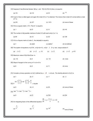 13) Suppose X has Binomial Variate B(5,p) and P(X=2)=P(X=3) then p is equal to
(a) 1/5 (b) 1/4 (c)1/3 (d)
1/2
14) A pair of dice is rolled again and again till a total of 5 or 7 is obtained. The chance that a total of 5 comes before a total
of 7 is
(a) 2/5 (b) 3/7 (c) 3/13 (d) none of these
15) If A is a square matrix : A2
=I, Then A-1
is equal to
(a) I (b) O (c) A (d) I+A
16) The number of all possible matrices of order 2×3 with each entry 0 or 1 is
(a) 64 (b) 12 (c) 32 (d) 128
17) If A is a Square matrix of order 2 , the det(adjA) is equal to
(a) 1 (b) detA (c) (detA) 2
(d) not defined
18) The system of equations x+y+Z=6 , x+2y+3z=10 , x+2y+ λ Z =μ has unique solution if
(a) λ=3 (b) λ=3 , μ 10 (c) λ ≠3 (d) λ=3 , μ=10
19) Maximum value of f(x)=SinxCosx is
(a) -1/2 (b) 0 (c) 1/2 (d) none
20) Slope of tangent to the curve y=x3
-x at x=2 is
(a) 6 (b) 0 (c) 11 (d) none
21) Consider a binary operation on Q-{1) defined by a ¿b = a+b-ab . The identity element in Q-{1} is
(a) 1 (b) 0 (c) -1 (d) 2
22) If
2x
4
sin
x
3
sin 11 π
=





+




 −−
, x equals
(a) 5 (b) –5 (c) 25 (d) none of these
23) =++ −−−
3tan2tan1tan 111
(a) 0 (b) ∏ (c) ∏/2 (d) ∏/4
24) An integrating factor of the differential equation
( )0x,
x
y1
y
dx
dy
>
+
=+
is
(a)
x
e
x
(b) x
ex
(c)
x
xe (d)
none of these
 