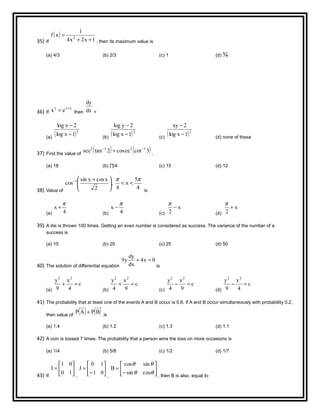 35) If
( )
1x2x4
1
xf 2
++
=
, then its maximum value is
(a) 4/3 (b) 2/3 (c) 1 (d) ¾
36) If
yxy
ex +
= then dx
dy
=
(a)
( )2
1xlog
2xlog
−
−
(b)
( )2
1xlog
2ylog
−
−
(c)
( )2
1xlog
2xy
−
−
(d) none of these
37) Find the value of
( ) ( )3coteccos2tansec 1212 −−
+ .
(a) 18 (b) ∏/4 (c) 15 (d) 12
38) Value of
4
5
x
4
,
2
xcosxsin
cos 1 ππ
<<




 +−
is
(a) 4
x
π
+
(b) 4
x
π
−
(c)
x
2
−
π
(d)
x
2
+
π
39) A die is thrown 100 times. Getting an even number is considered as success. The variance of the number of a
success is
(a) 10 (b) 20 (c) 25 (d) 50
40) The solution of differential equation
0x4
dx
dy
y9 =+
is
(a)
c
4
x
9
y 22
=+
(b)
c
9
x
4
y 22
=+
(c)
c
9
x
4
y 22
=−
(d)
c
4
x
9
y 22
=−
41) The probability that at least one of the events A and B occur is 0.6. If A and B occur simultaneously with probability 0.2,
then value of
( ) ( )BPAP + is
(a) 1.4 (b) 1.2 (c) 1.3 (d) 1.1
42) A coin is tossed 7 times. The probability that a person wins the toss on more occasions is
(a) 1/4 (b) 5/8 (c) 1/2 (d) 1/7
43) If






=
10
01
I
,






−
=
01
10
J
,






−
=
θθ
θθ
cossin
sincos
B
, then B is also equal to
 