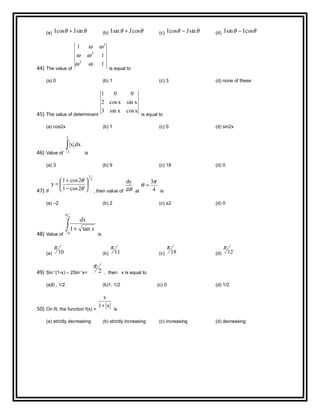 (a) θθ sinJcosI + (b) θθ cosJsinI + (c) θθ sinJcosI − (d) θθ cosIsinJ −
44) The value of
1
1
1
2
2
2
ωω
ωω
ωω
is equal to
(a) 0 (b) 1 (c) 3 (d) none of these
45) The value of determinant
xcosxsin3
xsinxcos2
001
is equal to
(a) cos2x (b) 1 (c) 0 (d) sin2x
46) Value of
∫−
3
3
dx.x
is
(a) 3 (b) 9 (c) 18 (d) 0
47) If
2
1
2cos1
2cos1
y 





−
+
=
θ
θ
, then value of θd
dy
at 4
3π
θ =
is
(a) –2 (b) 2 (c) ±2 (d) 0
48) Value of
∫ +
3
6
tan1
π
π x
dx
is
(a) 10
π
(b) 11
π
(c) 18
π
(d) 12
π
49) Sin-1
(1-x) – 2Sin-1
x= 2
π
, then x is equal to
(a)0 , 1/2 (b)1, 1/2 (c) 0 (d) 1/2
50) On R, the function f(x) =
x1
x
+
is
(a) strictly decreasing (b) strictly increasing (c) increasing (d) decreasing
 