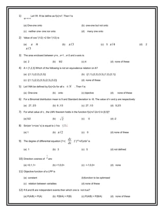 1) Let f:R R be define as f(x)=x4
. Then f is
(a) One-one onto (b) one-one but not onto
(c) neither one- one nor onto (d) many one onto
2) Value of cos-1
(1/2) +2 Sin-1
(1/2) is
(a) π /8 (b) π /3 (c) 5 π /4 (d) 2
π /3
3) The area enclosed between y=x , x=1 , x=3 and x-axis is:
(a) 2 (b) 9/2 (c) 4 (d) none of these
4) A = {1,2,3} Which of the following is not an equivalence relation on A?
(a) {(1,1),(2,2),(3,3)} (b) {(1,1),(2,2).(3,3),(1,2),(2,1)}
(c) {(1,1),(2,2),(3,3),(2,3),(3,2)} (d) none of these
5) Let f:NN be defined by f(x)=2x for all x ∈ N . Then f is:
(a) One-one (b) onto (c) bijective (d) none of these
6) For a Binomial distribution mean is 9 and Standard deviation is √6. The value of n and p are respectively:
(a) 27, 2/3 (b) 9 ,1/3 (c) 27 ,1/3 (d) 9,2/3
7) For what value of c , the LMV theorem holds in the function f(x)=x2
-2x+3 in [0,5]?
(a) 5/2 (b) √2 (c) 0 (d) -2
8) Sin(sin-1
x+cos-1
x) is equal to (-1≤x ≤1¿
(a) 1 (b) π /2 (c) 0 (d) none of these
9) The degree of differential equation {1+(
dy
dx
)2
}5/3
=d2
y/dx2
is
(a) 1 (b) 3 (c) 5 (d) not defined
10) Direction cosines of i
∧
are:
(a) <0,1,1> (b) <1,0,0> (c) <-1,0,0> (d) none
11) Objective function of a LPP is
(a) constant (b)function to be optimised
(c) relation between variables (d) none of these
12) If A and B are independent events then which one is not true?
(a) P(A/B) = P(A) (b) P(B/A) = P(B) (c) P(A/B) = P(B/A) (d) none of these
 