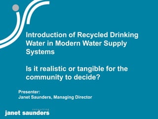 Introduction of Recycled Drinking
   Water in Modern Water Supply
   Systems

   Is it realistic or tangible for the
   community to decide?
Presenter:
Janet Saunders, Managing Director
 
