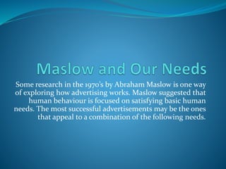 Some research in the 1970’s by Abraham Maslow is one way
of exploring how advertising works. Maslow suggested that
human behaviour is focused on satisfying basic human
needs. The most successful advertisements may be the ones
that appeal to a combination of the following needs.
 