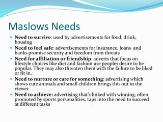 Maslows Needs
 Need to survive: used by advertisements for food, drink,
housing
 Need to feel safe: advertisements for insurance, loans and
banks promise security and freedom from threats
 Need for affiliation or friendship: adverts that focus on
lifestyle choices like diet and fashion use peoples desire to be
popular. They may also threaten them with the failure to be liked
or fit in.
 Need to nurture or care for something: advertising which
shows cute animals and small children brings this out in the
viewer
 Need to achieve: advertising that’s linked with winning, often
promoted by sports personalities, taps into the need to succeed
at different tasks
 