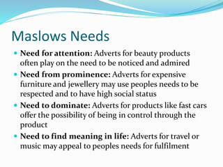 Maslows Needs
 Need for attention: Adverts for beauty products
often play on the need to be noticed and admired
 Need from prominence: Adverts for expensive
furniture and jewellery may use peoples needs to be
respected and to have high social status
 Need to dominate: Adverts for products like fast cars
offer the possibility of being in control through the
product
 Need to find meaning in life: Adverts for travel or
music may appeal to peoples needs for fulfilment
 
