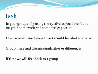 Task
In your groups of 3 using the 15 adverts you have found
for your homework and some sticky post-its
Discuss what ‘need’ your adverts could be labelled under.
Group these and discuss similarities or differences
If time we will feedback as a group
 