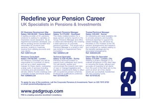 Redefine your Pension Career
UK Specialists in Pensions & Investments
DC Business Development Mgr              Assistant Pensions Manager                 Trustee/Technical Manager
Salary: £60-80,000 - Home Based          Salary: To £75,000 - Southeast             Salary: £45,000 - Surrey
A leading provider of DC pensions        This newly created position for a          An interesting and rarely available role
solutions is seeking to capitalise on    large pension scheme reports to the        to provide pensions and benefits
impressive recent expansion. As an       Group Pensions Manager and offers          technical expertise to support the
experienced business developer, you      a varied and demanding role covering       reward strategy. You will serve as
will be working across bundled and       a wide spectrum of corporate               Secretary to the Trustees of the DB
unbundled DC products and                pensions activities. This would suit a     pension arrangements and research
services, looking to maximise            Pensions Manager in a small to mid-        and contribute on matters relating to
revenue from existing accounts and       size scheme or experienced Pens.           the benefits package and its
new clients.                             Consultant.                                associated arrangements.
Ref: 528510/LLM                          Ref: 526900/LLM                            Ref: 528320/LDA

Pensions Consultant                      Technical Specialist                       Client Take On Specialist




                                                                                                                               PSD
Salary: £40-60,000 - London              Salary: to £30-45,000 - Surrey             Salary: £75,000 - London, City
As Pensions Consultant you will be       Pensions technical position to             Seeking a project manager to co-
responsible for a portfolio of clients   support both colleagues and clients.       ordinate all aspects of the client take
and act as a client relationship         You will identify, assess and              on ensuring the timely, efficient and
manger for these clients, overseeing     communicate the impacts and risks          accurate on boarding of all clients
a large suite of services including      of new or changed legislative and          from the point of the client win to the
consulting and administration. You       regulatory requirements likely to affect   point at which all of the clients’
will also attend Trustee meetings and    UK occupational pension schemes.           assets are successfully transitioned
undertake trustee secretariat duties.    Professional qualifications preferred.     into the company funds.
Ref: 526880/LDA                          Ref: 521640/LDA                            Ref: 527070/LIG


To apply for any of the positions, call the Corporate Pensions & Investments Team on 020 7970 9700
or email pensions@psdgroup.com



www.psdgroup.com
PSD is a leading executive recruitment consultancy
 