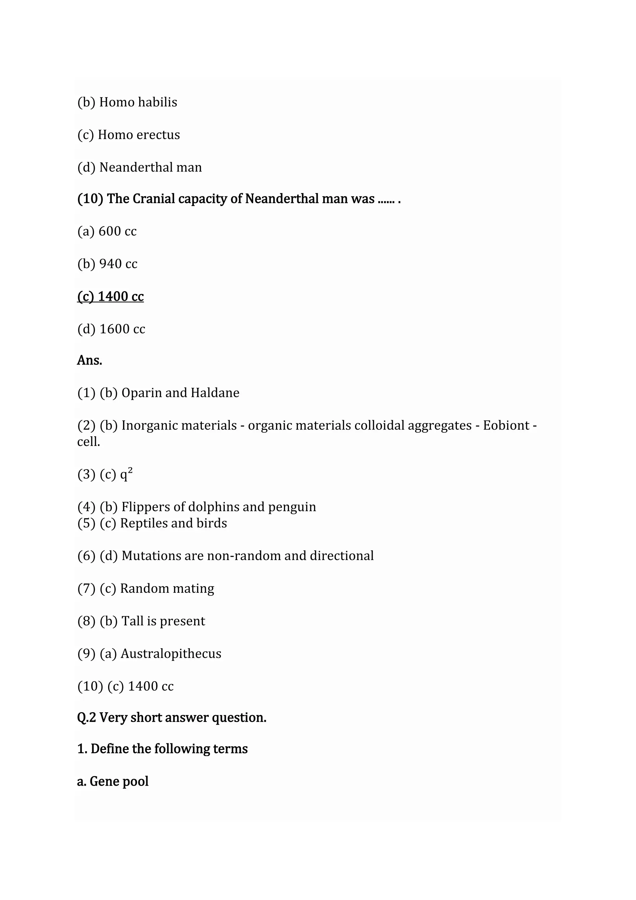 (b) Homo habilis
(c) Homo erectus
(d) Neanderthal man
(10) The Cranial capacity of Neanderthal man was ...... .
(a) 600 cc
(b) 940 cc
(c) 1400 cc
(d) 1600 cc
Ans.
(1) (b) Oparin and Haldane
(2) (b) Inorganic materials - organic materials colloidal aggregates - Eobiont -
cell.
(3) (c) q²
(4) (b) Flippers of dolphins and penguin
(5) (c) Reptiles and birds
(6) (d) Mutations are non-random and directional
(7) (c) Random mating
(8) (b) Tall is present
(9) (a) Australopithecus
(10) (c) 1400 cc
Q.2 Very short answer question.
1. Define the following terms
a. Gene pool
 