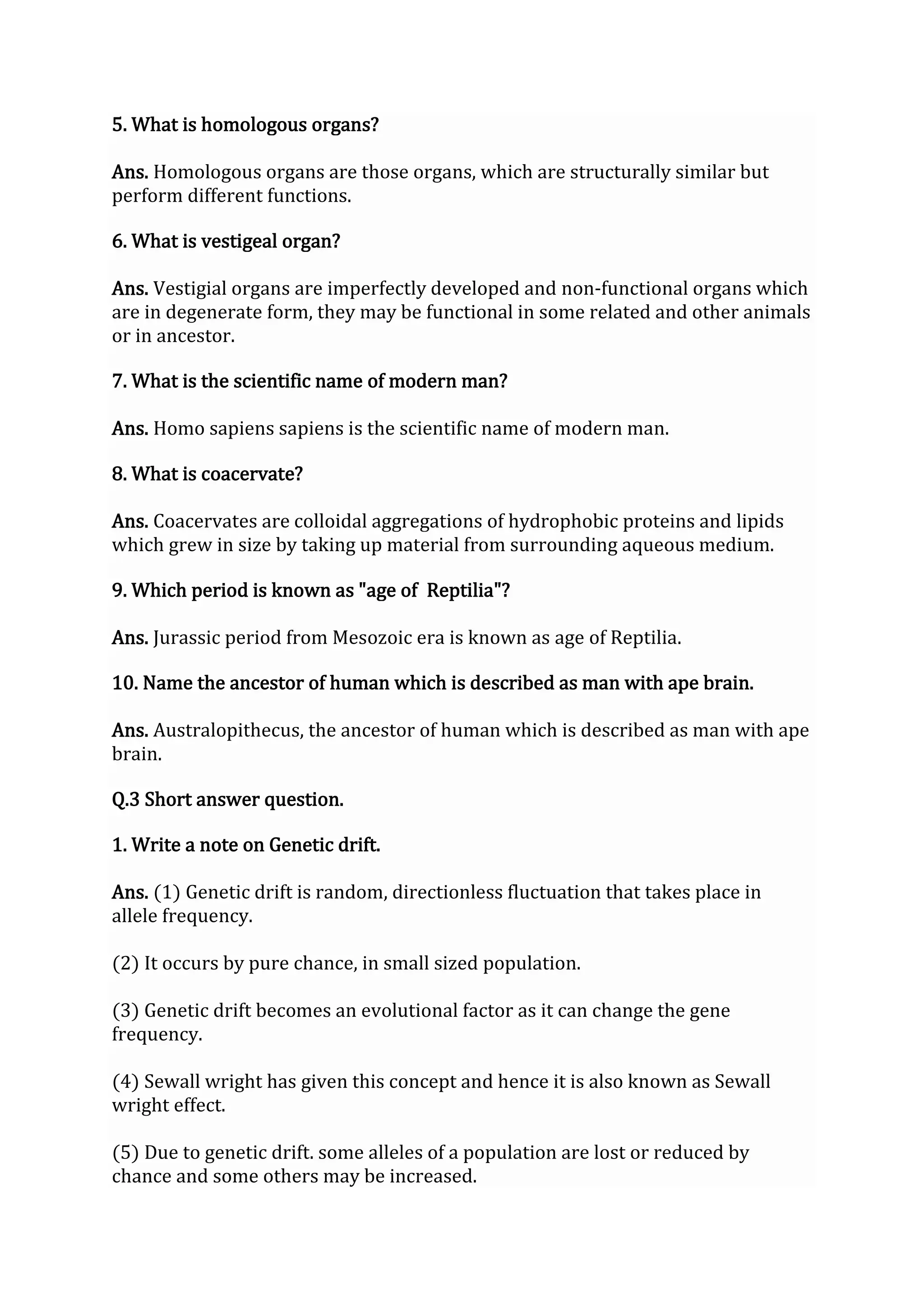 5. What is homologous organs?
Ans. Homologous organs are those organs, which are structurally similar but
perform different functions.
6. What is vestigeal organ?
Ans. Vestigial organs are imperfectly developed and non-functional organs which
are in degenerate form, they may be functional in some related and other animals
or in ancestor.
7. What is the scientific name of modern man?
Ans. Homo sapiens sapiens is the scientific name of modern man.
8. What is coacervate?
Ans. Coacervates are colloidal aggregations of hydrophobic proteins and lipids
which grew in size by taking up material from surrounding aqueous medium.
9. Which period is known as "age of Reptilia"?
Ans. Jurassic period from Mesozoic era is known as age of Reptilia.
10. Name the ancestor of human which is described as man with ape brain.
Ans. Australopithecus, the ancestor of human which is described as man with ape
brain.
Q.3 Short answer question.
1. Write a note on Genetic drift.
Ans. (1) Genetic drift is random, directionless fluctuation that takes place in
allele frequency.
(2) It occurs by pure chance, in small sized population.
(3) Genetic drift becomes an evolutional factor as it can change the gene
frequency.
(4) Sewall wright has given this concept and hence it is also known as Sewall
wright effect.
(5) Due to genetic drift. some alleles of a population are lost or reduced by
chance and some others may be increased.
 
