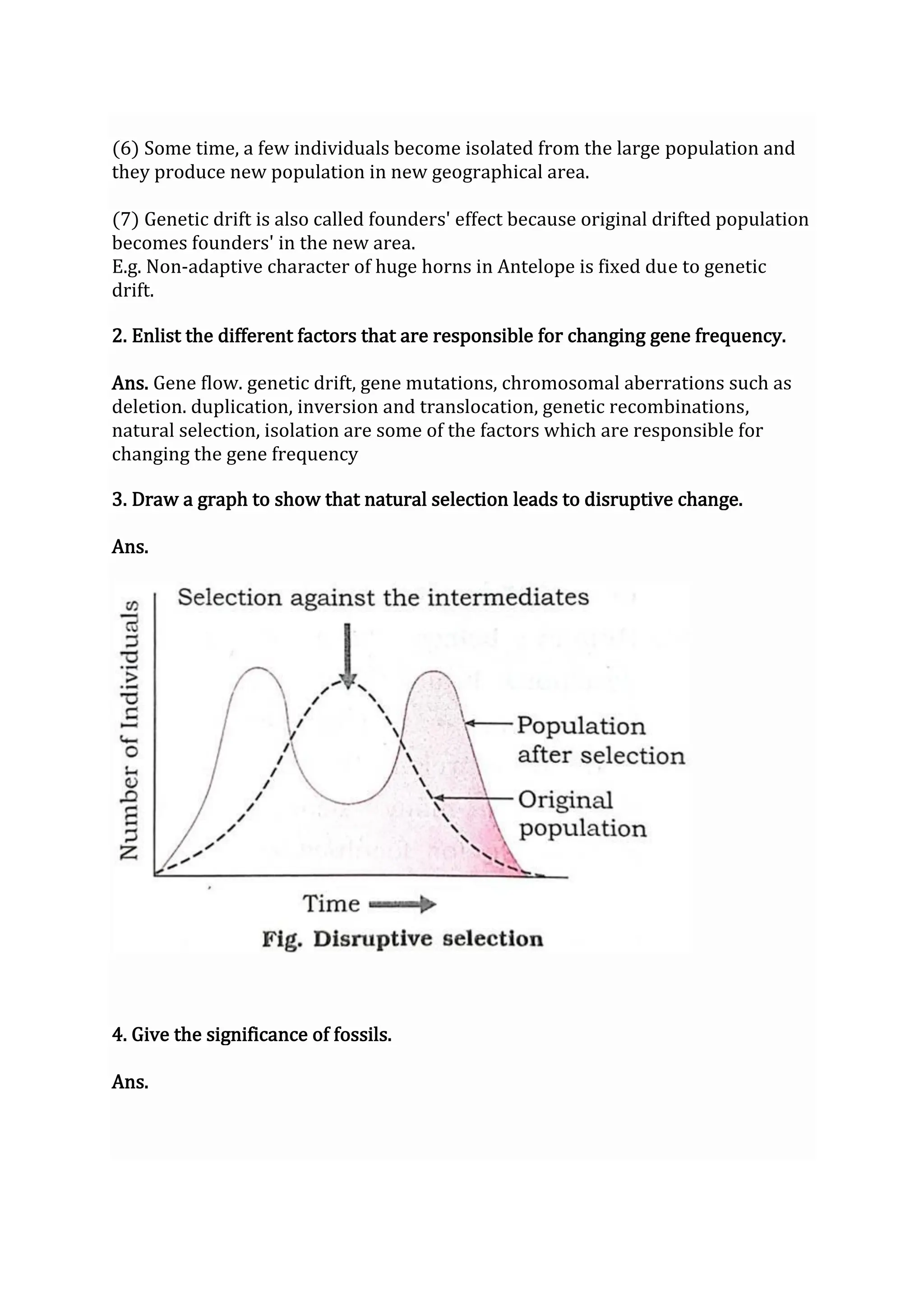 (6) Some time, a few individuals become isolated from the large population and
they produce new population in new geographical area.
(7) Genetic drift is also called founders' effect because original drifted population
becomes founders' in the new area.
E.g. Non-adaptive character of huge horns in Antelope is fixed due to genetic
drift.
2. Enlist the different factors that are responsible for changing gene frequency.
Ans. Gene flow. genetic drift, gene mutations, chromosomal aberrations such as
deletion. duplication, inversion and translocation, genetic recombinations,
natural selection, isolation are some of the factors which are responsible for
changing the gene frequency
3. Draw a graph to show that natural selection leads to disruptive change.
Ans.
4. Give the significance of fossils.
Ans.
 