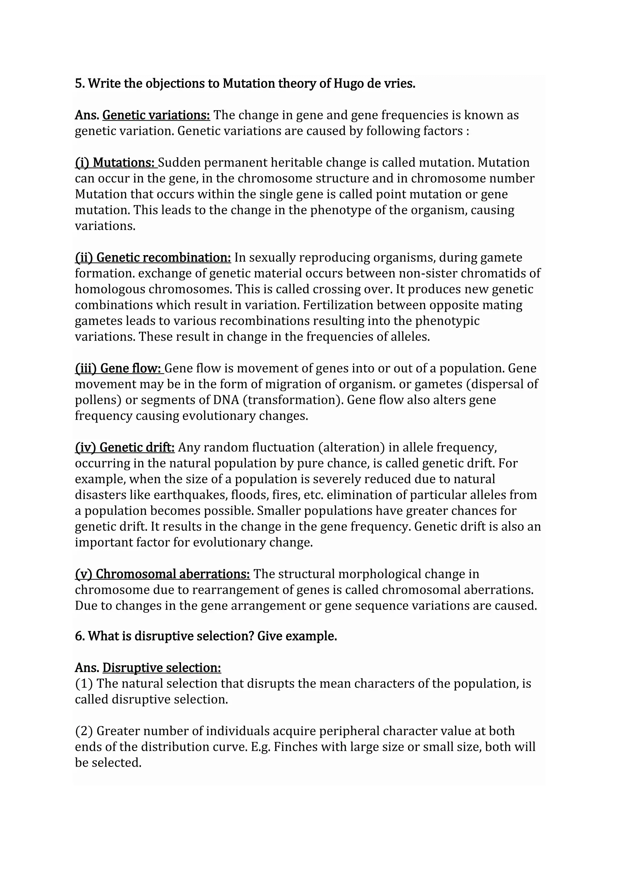 5. Write the objections to Mutation theory of Hugo de vries.
Ans. Genetic variations: The change in gene and gene frequencies is known as
genetic variation. Genetic variations are caused by following factors :
(i) Mutations: Sudden permanent heritable change is called mutation. Mutation
can occur in the gene, in the chromosome structure and in chromosome number
Mutation that occurs within the single gene is called point mutation or gene
mutation. This leads to the change in the phenotype of the organism, causing
variations.
(ii) Genetic recombination: In sexually reproducing organisms, during gamete
formation. exchange of genetic material occurs between non-sister chromatids of
homologous chromosomes. This is called crossing over. It produces new genetic
combinations which result in variation. Fertilization between opposite mating
gametes leads to various recombinations resulting into the phenotypic
variations. These result in change in the frequencies of alleles.
(iii) Gene flow: Gene flow is movement of genes into or out of a population. Gene
movement may be in the form of migration of organism. or gametes (dispersal of
pollens) or segments of DNA (transformation). Gene flow also alters gene
frequency causing evolutionary changes.
(iv) Genetic drift: Any random fluctuation (alteration) in allele frequency,
occurring in the natural population by pure chance, is called genetic drift. For
example, when the size of a population is severely reduced due to natural
disasters like earthquakes, floods, fires, etc. elimination of particular alleles from
a population becomes possible. Smaller populations have greater chances for
genetic drift. It results in the change in the gene frequency. Genetic drift is also an
important factor for evolutionary change.
(v) Chromosomal aberrations: The structural morphological change in
chromosome due to rearrangement of genes is called chromosomal aberrations.
Due to changes in the gene arrangement or gene sequence variations are caused.
6. What is disruptive selection? Give example.
Ans. Disruptive selection:
(1) The natural selection that disrupts the mean characters of the population, is
called disruptive selection.
(2) Greater number of individuals acquire peripheral character value at both
ends of the distribution curve. E.g. Finches with large size or small size, both will
be selected.
 