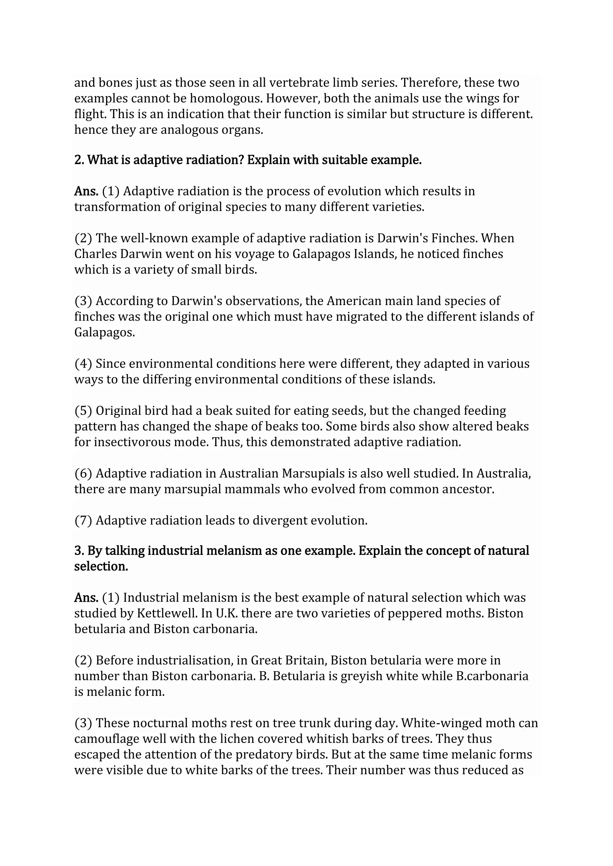 and bones just as those seen in all vertebrate limb series. Therefore, these two
examples cannot be homologous. However, both the animals use the wings for
flight. This is an indication that their function is similar but structure is different.
hence they are analogous organs.
2. What is adaptive radiation? Explain with suitable example.
Ans. (1) Adaptive radiation is the process of evolution which results in
transformation of original species to many different varieties.
(2) The well-known example of adaptive radiation is Darwin's Finches. When
Charles Darwin went on his voyage to Galapagos Islands, he noticed finches
which is a variety of small birds.
(3) According to Darwin's observations, the American main land species of
finches was the original one which must have migrated to the different islands of
Galapagos.
(4) Since environmental conditions here were different, they adapted in various
ways to the differing environmental conditions of these islands.
(5) Original bird had a beak suited for eating seeds, but the changed feeding
pattern has changed the shape of beaks too. Some birds also show altered beaks
for insectivorous mode. Thus, this demonstrated adaptive radiation.
(6) Adaptive radiation in Australian Marsupials is also well studied. In Australia,
there are many marsupial mammals who evolved from common ancestor.
(7) Adaptive radiation leads to divergent evolution.
3. By talking industrial melanism as one example. Explain the concept of natural
selection.
Ans. (1) Industrial melanism is the best example of natural selection which was
studied by Kettlewell. In U.K. there are two varieties of peppered moths. Biston
betularia and Biston carbonaria.
(2) Before industrialisation, in Great Britain, Biston betularia were more in
number than Biston carbonaria. B. Betularia is greyish white while B.carbonaria
is melanic form.
(3) These nocturnal moths rest on tree trunk during day. White-winged moth can
camouflage well with the lichen covered whitish barks of trees. They thus
escaped the attention of the predatory birds. But at the same time melanic forms
were visible due to white barks of the trees. Their number was thus reduced as
 