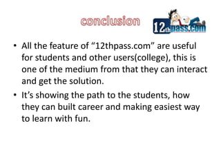conclusionAll the feature of “12thpass.com” are useful for students and other users(college), this is one of the medium from that they can interact and get the solution. It’s showing the path to the students, how they can built career and making easiest way to learn with fun.