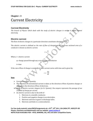 STUDY MATERIAL FOR CLASS 10+2 - Physics- CURRENT ELECTRICITY www.rsnotes.in
For free study material: notes/MCQ/Assignments etc of 9th
, 10th
,10+1, 10+2,NDA,TET, AIEEE/IIT-JEE
Physics, Chemistry and Mathematics visit our website: www.rsnotes.in
NOTES ALSO AVAILABLE FOR – NTSE, BANKING, SSC, HCS and other competitive Exams.
Chapter : 3
Current Electricity
Current Electricity
The branch of Physics which deals with the study of electric charges in motion is called current
electricity.
Electric current
The flow of electric charges in a particular direction constitutes electric current.
The electric current is defined as the rate of flow of charges across any cross sectional area of a
conductor is known as electric current.
Where, I = electric current
q= charge passed through any cross section of conductor
t= time
If the rate of flow of charge is not uniform then current varies with time and is given by-
Note
 Current is a scalar quantity.
 The direction of conventional current is taken as the direction of flow of positive charges or
opposite to the direction of flow of electrons.
 Units of electric current: Ampere (in S.I. System)- One ampere represents the passage of one
coulomb of charge per second.
 An electric current is due to the drift of -
1. Electrons in a metallic conductor.
2. Positive and negative charges in an electrolyte.
3. Electrons and ions in gases in discharge tubes.
4. Electrons and holes in a semiconductor.
 