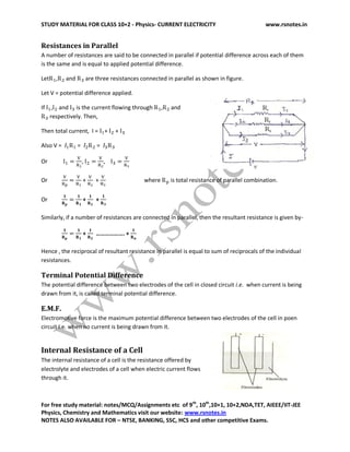STUDY MATERIAL FOR CLASS 10+2 - Physics- CURRENT ELECTRICITY www.rsnotes.in
For free study material: notes/MCQ/Assignments etc of 9th
, 10th
,10+1, 10+2,NDA,TET, AIEEE/IIT-JEE
Physics, Chemistry and Mathematics visit our website: www.rsnotes.in
NOTES ALSO AVAILABLE FOR – NTSE, BANKING, SSC, HCS and other competitive Exams.
Resistances in Parallel
A number of resistances are said to be connected in parallel if potential difference across each of them
is the same and is equal to applied potential difference.
Let , and are three resistances connected in parallel as shown in figure.
Let V = potential difference applied.
If , and is the current flowing through , and
respectively. Then,
Then total current, I = + +
Also V = = =
Or , ,
Or + + where is total resistance of parallel combination.
Or + +
Similarly, if a number of resistances are connected in parallel, then the resultant resistance is given by-
+ ………………. +
Hence , the reciprocal of resultant resistance in parallel is equal to sum of reciprocals of the individual
resistances.
Terminal Potential Difference
The potential difference between two electrodes of the cell in closed circuit i.e. when current is being
drawn from it, is called terminal potential difference.
E.M.F.
Electromotive force is the maximum potential difference between two electrodes of the cell in poen
circuit i.e. when no current is being drawn from it.
Internal Resistance of a Cell
The internal resistance of a cell is the resistance offered by
electrolyte and electrodes of a cell when electric current flows
through it.
 
