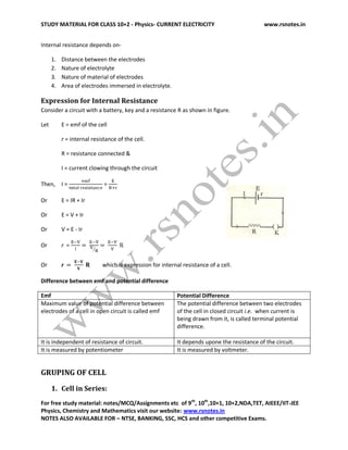 STUDY MATERIAL FOR CLASS 10+2 - Physics- CURRENT ELECTRICITY www.rsnotes.in
For free study material: notes/MCQ/Assignments etc of 9th
, 10th
,10+1, 10+2,NDA,TET, AIEEE/IIT-JEE
Physics, Chemistry and Mathematics visit our website: www.rsnotes.in
NOTES ALSO AVAILABLE FOR – NTSE, BANKING, SSC, HCS and other competitive Exams.
Internal resistance depends on-
1. Distance between the electrodes
2. Nature of electrolyte
3. Nature of material of electrodes
4. Area of electrodes immersed in electrolyte.
Expression for Internal Resistance
Consider a circuit with a battery, key and a resistance R as shown in figure.
Let E = emf of the cell
r = internal resistance of the cell.
R = resistance connected &
I = current clowing through the circuit
Then, I = =
Or E = IR + Ir
Or E = V + Ir
Or V = E - Ir
Or r =
Or r which is expression for internal resistance of a cell.
Difference between emf and potential difference
Emf Potential Difference
Maximum value of potential difference between
electrodes of a cell in open circuit is called emf
The potential difference between two electrodes
of the cell in closed circuit i.e. when current is
being drawn from it, is called terminal potential
difference.
It is independent of resistance of circuit. It depends upone the resistance of the circuit.
It is measured by potentiometer It is measured by voltmeter.
GRUPING OF CELL
1. Cell in Series:
 