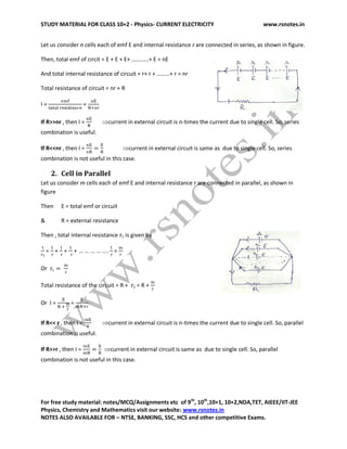 STUDY MATERIAL FOR CLASS 10+2 - Physics- CURRENT ELECTRICITY www.rsnotes.in
For free study material: notes/MCQ/Assignments etc of 9th
, 10th
,10+1, 10+2,NDA,TET, AIEEE/IIT-JEE
Physics, Chemistry and Mathematics visit our website: www.rsnotes.in
NOTES ALSO AVAILABLE FOR – NTSE, BANKING, SSC, HCS and other competitive Exams.
Let us consider n cells each of emf E and internal resistance r are connected in series, as shown in figure.
Then, total emf of circit = E + E + E+ …………+ E = nE
And total internal resistance of circuit = r+ r + ………+ r = nr
Total resistance of circuit = nr + R
I = =
If R>>nr , then I = current in external circuit is n-times the current due to single cell. So, series
combination is useful.
If R<<nr , then I = current in external circuit is same as due to single cell. So, series
combination is not useful in this case.
2. Cell in Parallel
Let us consider m cells each of emf E and internal resistance r are connected in parallel, as shown in
figure
Then E = total emf or circuit
& R = external resistance
Then , total internal resistance is given by
= + + + =
Or
Total resistance of the circuit = R + = R +
Or I = =
If R<< r , then I = current in external circuit is n-times the current due to single cell. So, parallel
combination is useful.
If R>>r , then I = current in external circuit is same as due to single cell. So, parallel
combination is not useful in this case.
 
