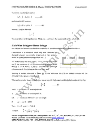 STUDY MATERIAL FOR CLASS 10+2 - Physics- CURRENT ELECTRICITY www.rsnotes.in
For free study material: notes/MCQ/Assignments etc of 9th
, 10th
,10+1, 10+2,NDA,TET, AIEEE/IIT-JEE
Physics, Chemistry and Mathematics visit our website: www.rsnotes.in
NOTES ALSO AVAILABLE FOR – NTSE, BANKING, SSC, HCS and other competitive Exams.
Therefore, equation(1) becomes
………….(3)
And, equation (2) becomes
…………….(4)
Dividing (3) by (4) we have
This is condition for bridge balance. If P,Q, and r are known the resistance S can be calculated.
Slide Wire Bridge or Meter Bridge
It is the practical application of wheatstone brdge. It is used to determine unknown resistance.
Construction: it is consist of 100cm long wire stretched and
clamped between two metallic strips bent at right angle as
shown in figure.( between two points A and C )
The metallic strip has two gaps G1 and G2 where resistance P
and Q are connected. A cell E is connected between A and C
through a key K. here J is jockey connected to B through
galvanometer G. This jockey can be move over wire.
Working: A known resistance is taken out of the resistance box (Q) and jockey is moved till the
deflection in the galvanometer is zero.
When galvanometer shows no deflection (say at point J) the bridge is said to be balanced and therefore
………..(1)
Here R = resistance of wire segment AJ
& S = resistance of wire segment JC
Let, r = resistance of the wire per unit length
If AJ = l and JC = 100-l
Then , R = r.l and S = r (100-l)
Therefor, ………………(2)
 