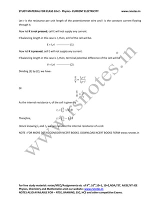 STUDY MATERIAL FOR CLASS 10+2 - Physics- CURRENT ELECTRICITY www.rsnotes.in
For free study material: notes/MCQ/Assignments etc of 9th
, 10th
,10+1, 10+2,NDA,TET, AIEEE/IIT-JEE
Physics, Chemistry and Mathematics visit our website: www.rsnotes.in
NOTES ALSO AVAILABLE FOR – NTSE, BANKING, SSC, HCS and other competitive Exams.
Let r is the resistance per unit length of the potentiometer wire and I is the constant current flowing
through it.
Now let K is not pressed, cell E will not supply any current.
If balancing length in this case is l1 then, emf of the cell will be-
E = l1rI --------------- (1)
Now let K is pressed, cell E will not supply any current.
If balancing length in this case is l2 then, terminal potential difference of the cell will be
V = l2rI --------------- (2)
Dividing (1) by (2), we have-
Or
As the internal resistance r1 of the cell is given by
r1 =
Therefore, r1 =
Hence knowing we can calculate the internal resistance of a cell.
NOTE : FOR MORE DETAIL CONSIDER NCERT BOOKS. DOWNLOAD NCERT BOOKS FORM www.rsnotes.in
 