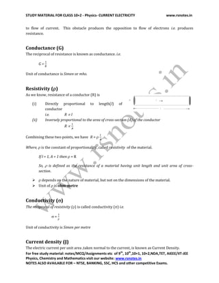 STUDY MATERIAL FOR CLASS 10+2 - Physics- CURRENT ELECTRICITY www.rsnotes.in
For free study material: notes/MCQ/Assignments etc of 9th
, 10th
,10+1, 10+2,NDA,TET, AIEEE/IIT-JEE
Physics, Chemistry and Mathematics visit our website: www.rsnotes.in
NOTES ALSO AVAILABLE FOR – NTSE, BANKING, SSC, HCS and other competitive Exams.
to flow of current. This obstacle produces the opposition to flow of electrons i.e. produces
resistance.
Conductance (G)
The reciprocal of resistance is known as conductance. i.e.
G =
Unit of conductance is Simen or mho.
Resistivity ()
As we know, resistance of a conductor (R) is
(i) Directly proportional to length(l) of
conductor
i.e. R  l
(ii) Inversely proportional to the area of cross-section (A) of the conductor
R 
Combining these two points, we have R = 
Where,  is the constant of proportionality, called resistivity of the material.
If l = 1, A = 1 then  = R
So,  is defined as the resistance of a material having unit length and unit area of cross-
section.
  depends on the nature of material, but not on the dimensions of the material.
 Unit of  is ohm-metre
Conductivity ()
The reciprocal of resistivity () is called conductivity () i.e.
 =
Unit of conductivity is Simen per metre
Current density (J)
The electric current per unit area ,taken normal to the current, is known as Current Density.
 