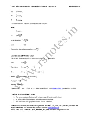 STUDY MATERIAL FOR CLASS 10+2 - Physics- CURRENT ELECTRICITY www.rsnotes.in
For free study material: notes/MCQ/Assignments etc of 9th
, 10th
,10+1, 10+2,NDA,TET, AIEEE/IIT-JEE
Physics, Chemistry and Mathematics visit our website: www.rsnotes.in
NOTES ALSO AVAILABLE FOR – NTSE, BANKING, SSC, HCS and other competitive Exams.
So, I = nAe
Or = ne
Or J = ne
This is the relation between current and drift velocity.
Note:
J = ne
 J =
in vector form =
Also = 
Comparing above two equations  =
Deduction of Ohm’s Law:
The current flowing through a conductor is given by, I = nAe
Also vd = 
Therefore, I = nAe 
Or I = nA V as
Where = constant (= resistance)
Therefore I  V
Which is ohm’s law.
Try example 3.1 and 3.2 from NCERT BOOK Download it from www.rsnotes.in or website of ncert
Limitations of Ohm’s Law
1. For some good conductor graph between V and I is not exactly linear.
2. In diodes relation between V and I depends on sign of V.
3. For semiconductor graph between V and I is not linear.
 