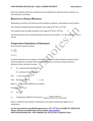 STUDY MATERIAL FOR CLASS 10+2 - Physics- CURRENT ELECTRICITY www.rsnotes.in
For free study material: notes/MCQ/Assignments etc of 9th
, 10th
,10+1, 10+2,NDA,TET, AIEEE/IIT-JEE
Physics, Chemistry and Mathematics visit our website: www.rsnotes.in
NOTES ALSO AVAILABLE FOR – NTSE, BANKING, SSC, HCS and other competitive Exams.
Note: the conductors which do not obey ohm’s law completely are called non-ohmic conductor e.g.
semiconductors, and diodes.
RESISTIVITY OF VARIOUS MATERIALS
Depending on resistivity, the materials can be classified as conductor, semiconductors and insulators.
The conductors (metals) have low resistivities in the range of 10-8
Ωm to 10-6
Ωm .
The insulators have very high resistivities in the range of 108
Ωm to 1014
Ωm.
The semiconductors have resistivities between conductors and insulator i.e. in the range of 10-2
Ωm to
104
Ωm.
Temperature Dependence of Resistance
As we know for metallic conductor
R =
i.e. R 
So, when temperature of a conductor is increased, the thermal energy of electron increases. Due to
which the frequency of collision of free electrons with atoms or ions also increase and hence 
decreases. Hence, resistance increases.
If R0 = resistance of conductor at 00
C &
Rt = resistance of conductor at t0
C
And t = rise in temperatue.
Then Rt = R0 ( 1 + t) ---(1)
Where  = temperature coefficient or resistance.
From (1) Rt = R0 + R0 t
Or  =
i.e. Temperature coefficient of resistance =
Hence  is defined as the change in resistance per unit original resistance per degree rise in
temperature.
 