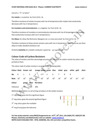 STUDY MATERIAL FOR CLASS 10+2 - Physics- CURRENT ELECTRICITY www.rsnotes.in
For free study material: notes/MCQ/Assignments etc of 9th
, 10th
,10+1, 10+2,NDA,TET, AIEEE/IIT-JEE
Physics, Chemistry and Mathematics visit our website: www.rsnotes.in
NOTES ALSO AVAILABLE FOR – NTSE, BANKING, SSC, HCS and other competitive Exams.
Unit of  = 0
C-1
or kelvin-1
For metals:  is positive. So, from (1) Rt > R0
Therefore resistance of metals increases with rise of temperature.(this implies that conductivity
decreases with rise in temperature.)
For insulators and semiconductors:  is negative. So, from (1) Rt < R0
Therefore resistance of insulators or semiconductors decrease with rise of temperature.(this implies
that conductivity increases with rise in temperature.)
For Alloys: for alloys like Nichrome, Manganin etc  is very-very small. So, from (1) Rt  R0
Therefore resistance of alloys almost remains same with rise in temperature. That is why we use these
alloys to make standard resistance coil.
Similarly resistivity of a metallic conductor is given by t = 0 ( 1 + t)
Colour Code of Carbon Resistors
The value of resistors and their percentage accuracy are indicated on carbon resistor by colour code
printed on them.
The colour code of carbon resistors is as given in the following table-
Colour black brown red orange yellow green blue violet grey white gold silver
No. 0 1 2 3 4 5 6 7 8 9
Mult. 100
101
102
103
104
105
106
107
108
109
10-1
10-2
Colour green silver No Colour
Tolerance 5% 10% 20%
Method1: when there is a set of rings of colours on the carbon resistors
1st
ring colour gives the first significant figure
2st
ring colour gives the second significant figure
3rd
ring colour gives the multiplier
4th
ring (if any) gives the tolerance
 