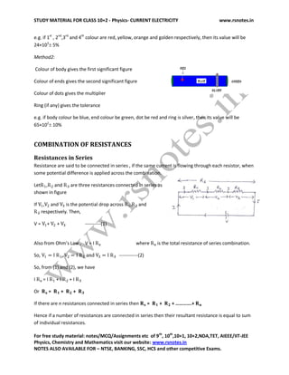 STUDY MATERIAL FOR CLASS 10+2 - Physics- CURRENT ELECTRICITY www.rsnotes.in
For free study material: notes/MCQ/Assignments etc of 9th
, 10th
,10+1, 10+2,NDA,TET, AIEEE/IIT-JEE
Physics, Chemistry and Mathematics visit our website: www.rsnotes.in
NOTES ALSO AVAILABLE FOR – NTSE, BANKING, SSC, HCS and other competitive Exams.
e.g. if 1st
, 2nd
,3rd
and 4th
colour are red, yellow, orange and golden respectively, then its value will be
24×103
 5%
Method2:
Colour of body gives the first significant figure
Colour of ends gives the second significant figure
Colour of dots gives the multiplier
Ring (if any) gives the tolerance
e.g. if body colour be blue, end colour be green, dot be red and ring is silver, then its value will be
65×102
 10%
COMBINATION OF RESISTANCES
Resistances in Series
Resistance are said to be connected in series , if the same current is flowing through each resistor, when
some potential difference is applied across the combination.
Let , and are three resistances connected in series as
shown in figure
If , and is the potential drop across , and
respectively. Then,
V = + + ----------(1)
Also from Ohm’s Law , V = I where is the total resistance of series combination.
So, , ------------(2)
So, from (1) and (2), we have
I = I + I + I
Or = + +
If there are n resistances connected in series then = + + ………….+
Hence if a number of resistances are connected in series then their resultant resistance is equal to sum
of individual resistances.
 