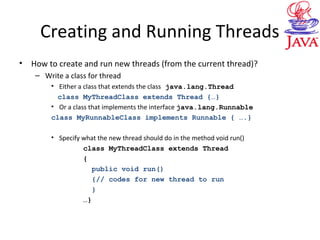 Creating and Running Threads
• How to create and run new threads (from the current thread)?
– Write a class for thread
• Either a class that extends the class java.lang.Thread
class MyThreadClass extends Thread {…}
• Or a class that implements the interface java.lang.Runnable
class MyRunnableClass implements Runnable { ….}
• Specify what the new thread should do in the method void run()
class MyThreadClass extends Thread
{
public void run()
{// codes for new thread to run
}
…}
 