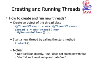 Creating and Running Threads
• How to create and run new threads?
– Create an object of the thread class
MyThreadClass t = new MyThreadClass();
Thread t = new Thread( new
MyRunnableClass() );
– Start a new thread by calling the start method
t.start()
– Notes:
• Don’t call run directly. “run” does not create new thread
• “start” does thread setup and calls “run”
 