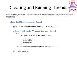 Creating and Running Threads
• In our example, we want a separate thread to bounce each ball. So we first define this
thread class
class BallThread extends Thread
{
public BallThread(Ball aBall) { b = aBall; }
public void run() // codes for new thread
{ try
{ for (int i = 1; i <= 1000; i++)
{
b.move();
sleep(5);
}}
catch (InterruptedException exception { }
}
private Ball b;
}
 