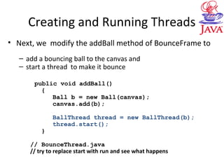 Creating and Running Threads
• Next, we modify the addBall method of BounceFrame to
– add a bouncing ball to the canvas and
– start a thread to make it bounce
public void addBall()
{
Ball b = new Ball(canvas);
canvas.add(b);
BallThread thread = new BallThread(b);
thread.start();
}
// BounceThread.java
// try to replace start with run and see what happens
 
