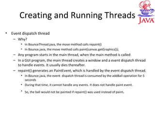 Creating and Running Threads
• Event dispatch thread
– Why?
• In BounceThread.java, the move method calls repaint()
• In Bounce.java, the move method calls paint(canvas.getGraphics());
– Any program starts in the main thread, when the main method is called
– In a GUI program, the main thread creates a window and a event dispatch thread
to handle events. It usually dies thereafter.
– repaint() generates an PaintEvent, which is handled by the event dispatch thread.
• In Bounce.java, the event dispatch thread is consumed by the addBall operation for 5
seconds
• During that time, it cannot handle any events. It does not handle paint event.
• So, the ball would not be painted if repaint() was used instead of paint.
 