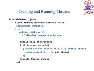 Creating and Running Threads
RunnableTest.java
class RadioButtonDemo extends JPanel
implements Runnable
{ …
public void run ()
{ // display images one by one
}
public void showPicture()
{ if (runner == null)
{ runner = new Thread(this); // create thread
runner.start(); // run thread
}}
private Thread runner;
…}
 