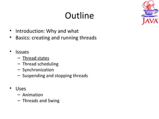 Outline
• Introduction: Why and what
• Basics: creating and running threads
• Issues
– Thread states
– Thread scheduling
– Synchronization
– Suspending and stopping threads
• Uses
– Animation
– Threads and Swing
 