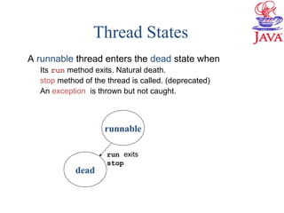 Thread States
A runnable thread enters the dead state when
Its run method exits. Natural death.
stop method of the thread is called. (deprecated)
An exception is thrown but not caught.
dead
runnable
run exits
stop
 