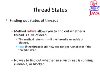 Thread States
• Finding out states of threads
– Method isAlive allows you to find out whether a
thread is alive of dead.
• This method returns true if the thread is runnable or
blocked,
• false if the thread is still new and not yet runnable or if the
thread is dead
– No way to find out whether an alive thread is running,
runnable, or blocked.
 