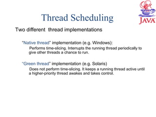 Thread Scheduling
Two different thread implementations
“Native thread” implementation (e.g. Windows):
Performs time-slicing. Interrupts the running thread periodically to
give other threads a chance to run.
“Green thread” implementation (e.g. Solaris)
Does not perform time-slicing. It keeps a running thread active until
a higher-priority thread awakes and takes control.
 
